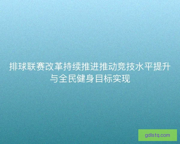排球联赛改革持续推进推动竞技水平提升与全民健身目标实现