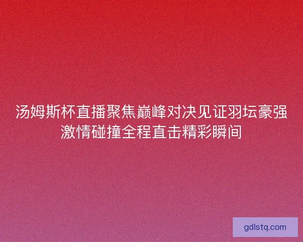汤姆斯杯直播聚焦巅峰对决见证羽坛豪强激情碰撞全程直击精彩瞬间